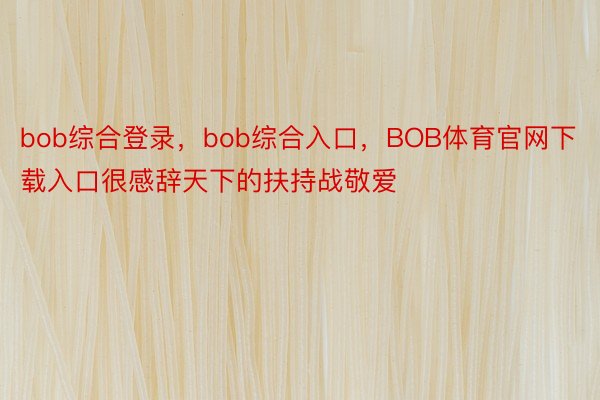 bob综合登录，bob综合入口，BOB体育官网下载入口很感辞天下的扶持战敬爱