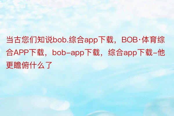 当古您们知说bob.综合app下载，BOB·体育综合APP下载，bob-app下载，综合app下载-他更瞻俯什么了