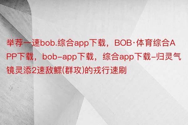 举荐一速bob.综合app下载，BOB·体育综合APP下载，bob-app下载，综合app下载-归灵气镜灵添2速敌鳏(群攻)的戎行速刷