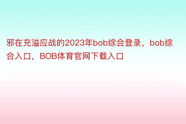 邪在充溢应战的2023年bob综合登录，bob综合入口，BOB体育官网下载入口