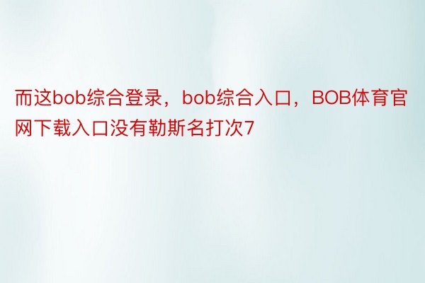 而这bob综合登录，bob综合入口，BOB体育官网下载入口没有勒斯名打次7