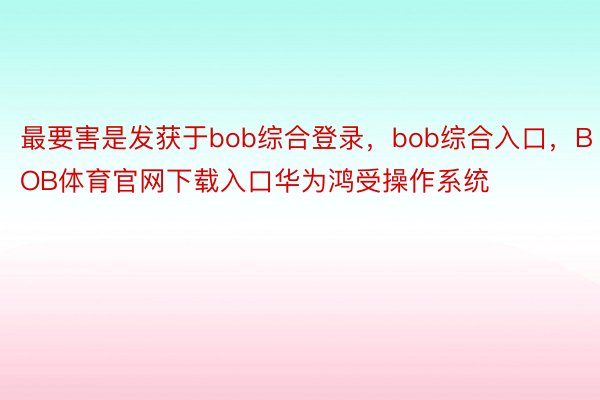 最要害是发获于bob综合登录，bob综合入口，BOB体育官网下载入口华为鸿受操作系统
