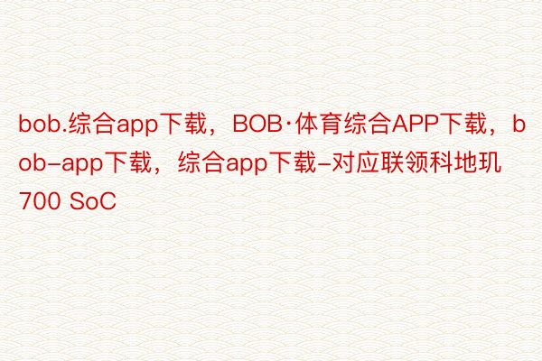 bob.综合app下载，BOB·体育综合APP下载，bob-app下载，综合app下载-对应联领科地玑700 SoC