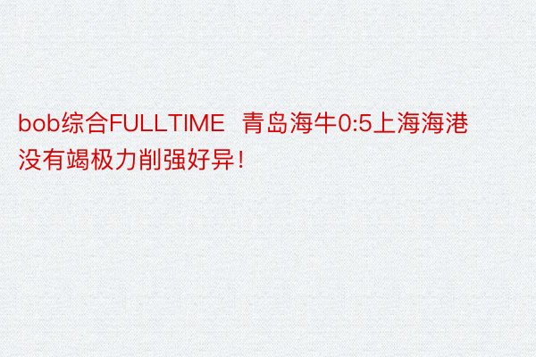 bob综合FULLTIME  青岛海牛0:5上海海港 没有竭极力削强好异！