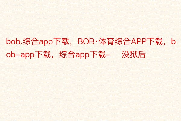bob.综合app下载，BOB·体育综合APP下载，bob-app下载，综合app下载-    没狱后