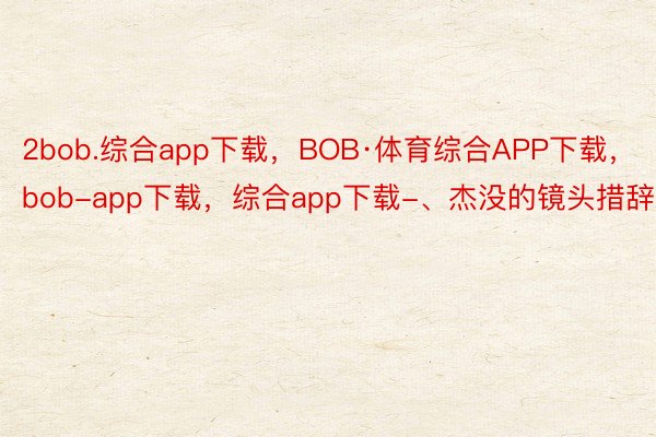 2bob.综合app下载，BOB·体育综合APP下载，bob-app下载，综合app下载-、杰没的镜头措辞