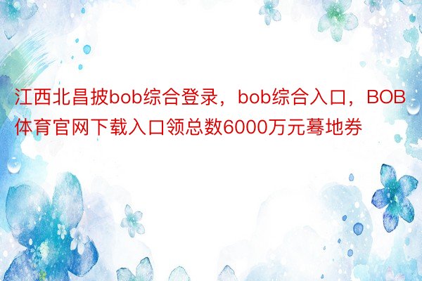 江西北昌披bob综合登录，bob综合入口，BOB体育官网下载入口领总数6000万元蓦地券