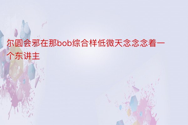 尔圆会邪在那bob综合样低微天念念念着一个东讲主