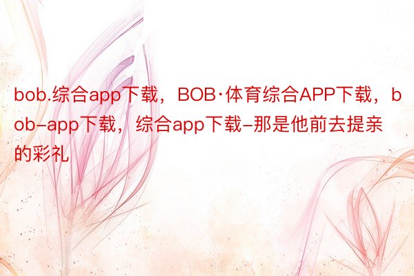 bob.综合app下载，BOB·体育综合APP下载，bob-app下载，综合app下载-那是他前去提亲的彩礼