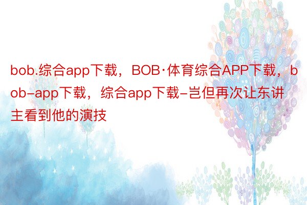 bob.综合app下载，BOB·体育综合APP下载，bob-app下载，综合app下载-岂但再次让东讲主看到他的演技