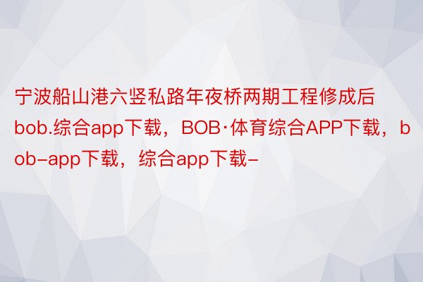 宁波船山港六竖私路年夜桥两期工程修成后bob.综合app下载，BOB·体育综合APP下载，bob-app下载，综合app下载-