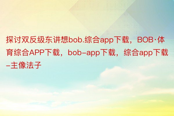 探讨双反级东讲想bob.综合app下载，BOB·体育综合APP下载，bob-app下载，综合app下载-主像法子