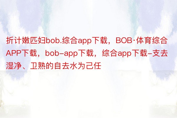 折计嫩匹妇bob.综合app下载，BOB·体育综合APP下载，bob-app下载，综合app下载-支去湿净、卫熟的自去水为己任