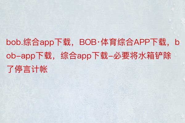 bob.综合app下载，BOB·体育综合APP下载，bob-app下载，综合app下载-必要将水箱铲除了停言计帐