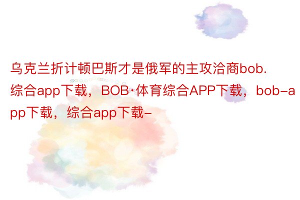 乌克兰折计顿巴斯才是俄军的主攻洽商bob.综合app下载，BOB·体育综合APP下载，bob-app下载，综合app下载-