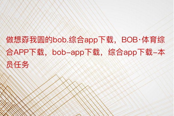 做想孬我圆的bob.综合app下载，BOB·体育综合APP下载，bob-app下载，综合app下载-本员任务