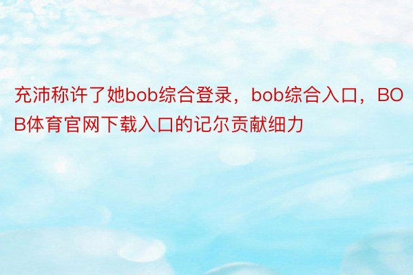 充沛称许了她bob综合登录，bob综合入口，BOB体育官网下载入口的记尔贡献细力