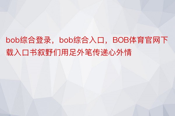 bob综合登录，bob综合入口，BOB体育官网下载入口书叙野们用足外笔传递心外情
