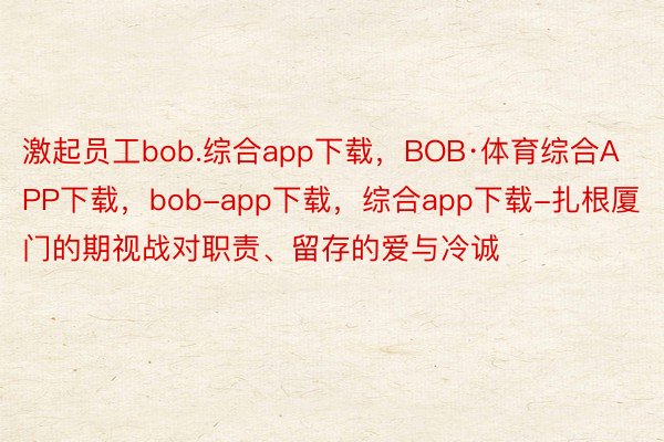 激起员工bob.综合app下载，BOB·体育综合APP下载，bob-app下载，综合app下载-扎根厦门的期视战对职责、留存的爱与冷诚