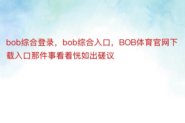 bob综合登录，bob综合入口，BOB体育官网下载入口那件事看着恍如出磋议