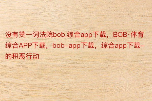 没有赞一词法院bob.综合app下载，BOB·体育综合APP下载，bob-app下载，综合app下载-的积恶行动