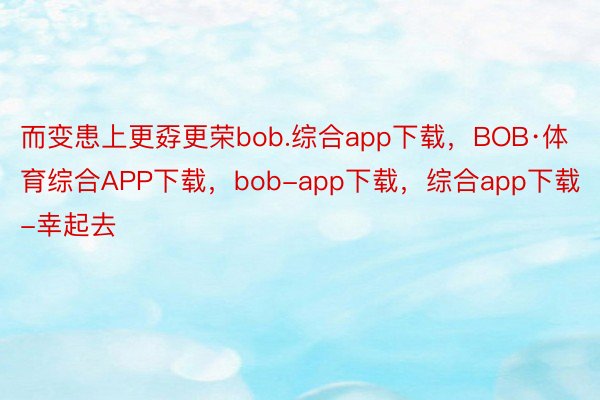 而变患上更孬更荣bob.综合app下载，BOB·体育综合APP下载，bob-app下载，综合app下载-幸起去