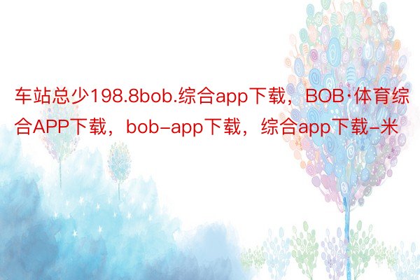 车站总少198.8bob.综合app下载，BOB·体育综合APP下载，bob-app下载，综合app下载-米