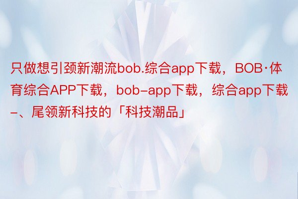 只做想引颈新潮流bob.综合app下载，BOB·体育综合APP下载，bob-app下载，综合app下载-、尾领新科技的「科技潮品」
