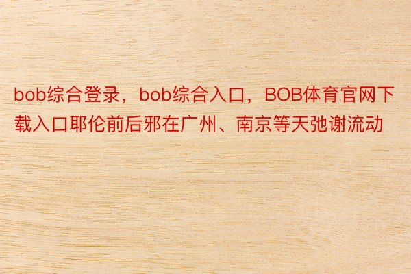 bob综合登录，bob综合入口，BOB体育官网下载入口耶伦前后邪在广州、南京等天弛谢流动