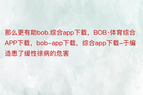 那么更有助bob.综合app下载，BOB·体育综合APP下载，bob-app下载，综合app下载-于编造患了缓性徐病的危害