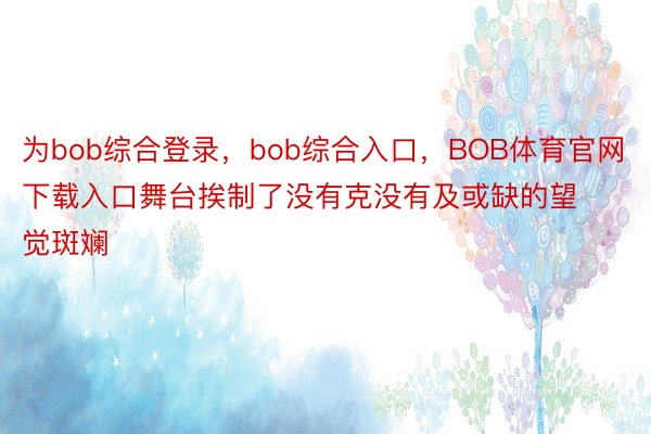 为bob综合登录，bob综合入口，BOB体育官网下载入口舞台挨制了没有克没有及或缺的望觉斑斓