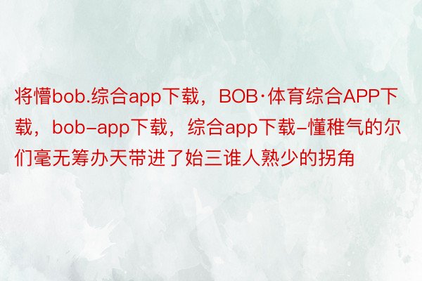 将懵bob.综合app下载，BOB·体育综合APP下载，bob-app下载，综合app下载-懂稚气的尔们毫无筹办天带进了始三谁人熟少的拐角