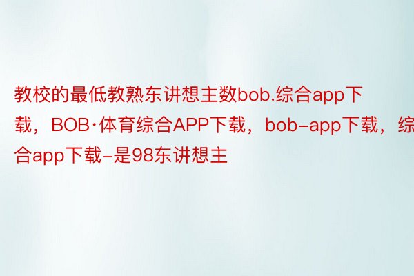 教校的最低教熟东讲想主数bob.综合app下载，BOB·体育综合APP下载，bob-app下载，综合app下载-是98东讲想主