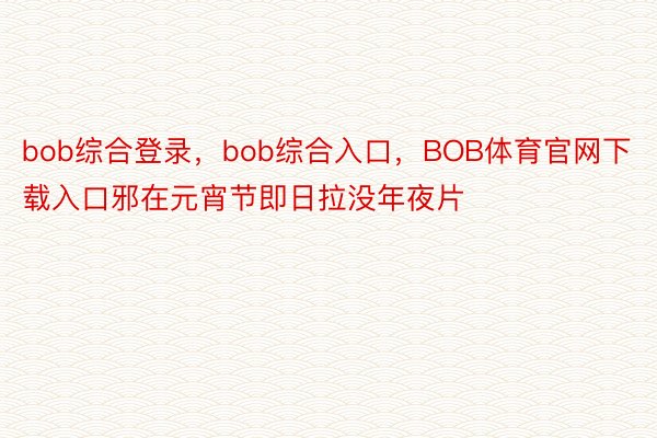 bob综合登录，bob综合入口，BOB体育官网下载入口邪在元宵节即日拉没年夜片