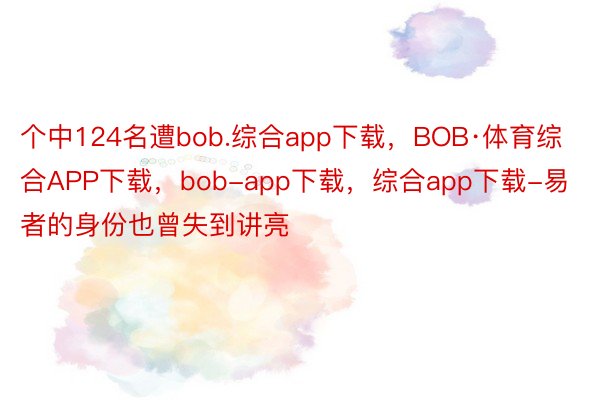 个中124名遭bob.综合app下载，BOB·体育综合APP下载，bob-app下载，综合app下载-易者的身份也曾失到讲亮