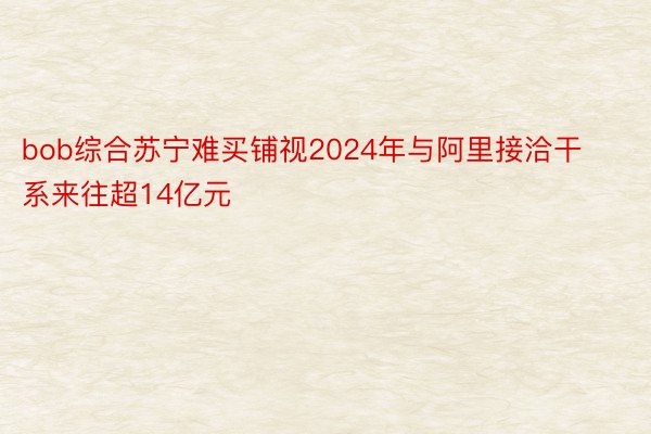bob综合苏宁难买铺视2024年与阿里接洽干系来往超14亿元