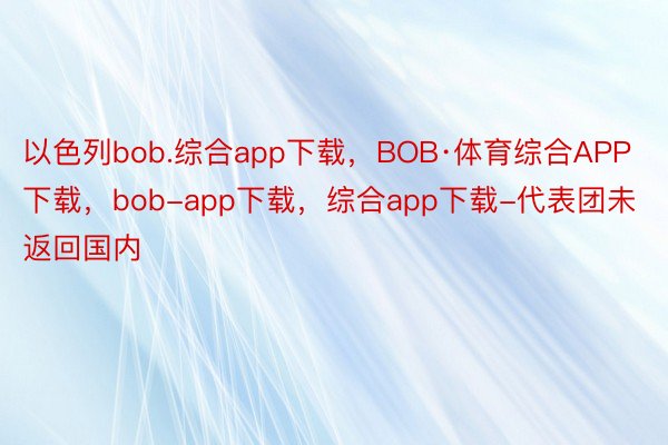 以色列bob.综合app下载，BOB·体育综合APP下载，bob-app下载，综合app下载-代表团未返回国内