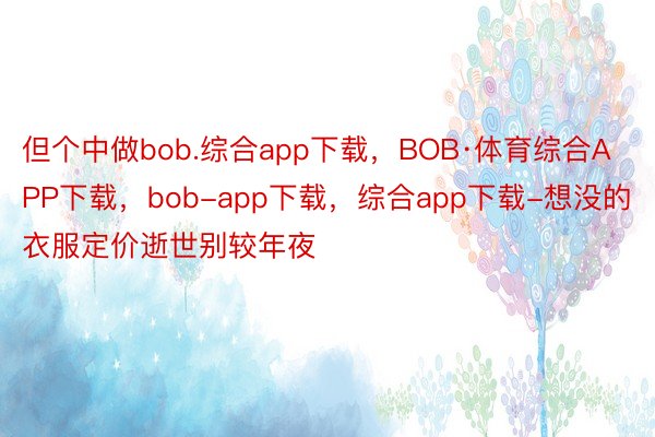 但个中做bob.综合app下载，BOB·体育综合APP下载，bob-app下载，综合app下载-想没的衣服定价逝世别较年夜