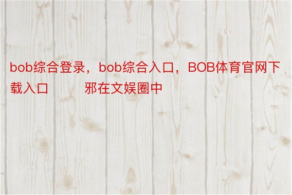 bob综合登录，bob综合入口，BOB体育官网下载入口        邪在文娱圈中