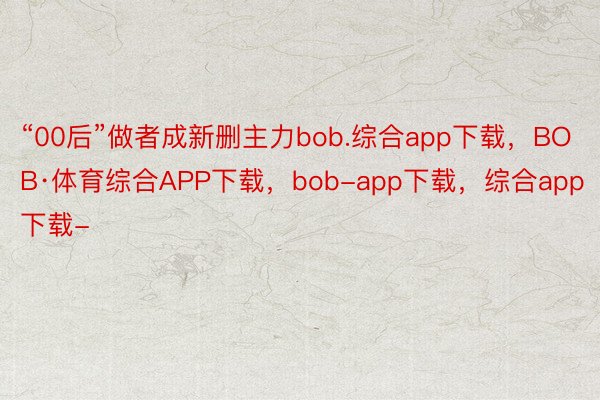“00后”做者成新删主力bob.综合app下载，BOB·体育综合APP下载，bob-app下载，综合app下载-