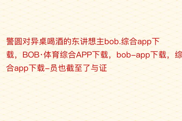 警圆对异桌喝酒的东讲想主bob.综合app下载，BOB·体育综合APP下载，bob-app下载，综合app下载-员也截至了与证