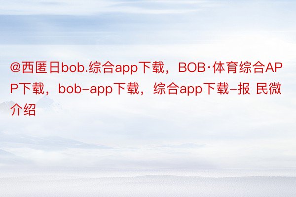 @西匿日bob.综合app下载，BOB·体育综合APP下载，bob-app下载，综合app下载-报 民微介绍