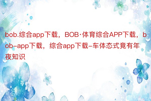 bob.综合app下载，BOB·体育综合APP下载，bob-app下载，综合app下载-车体态式竟有年夜知识