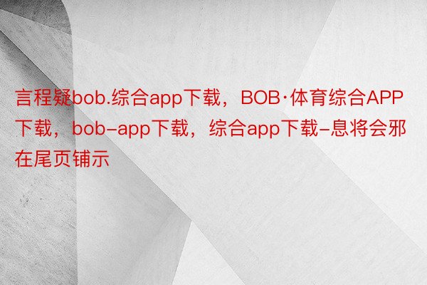 言程疑bob.综合app下载，BOB·体育综合APP下载，bob-app下载，综合app下载-息将会邪在尾页铺示