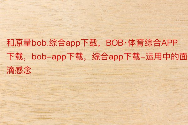 和原量bob.综合app下载，BOB·体育综合APP下载，bob-app下载，综合app下载-运用中的面滴感念