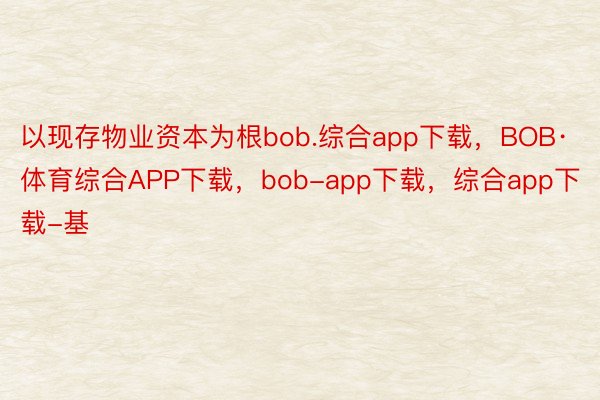 以现存物业资本为根bob.综合app下载，BOB·体育综合APP下载，bob-app下载，综合app下载-基