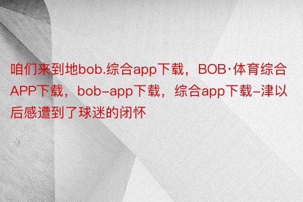 咱们来到地bob.综合app下载，BOB·体育综合APP下载，bob-app下载，综合app下载-津以后感遭到了球迷的闭怀