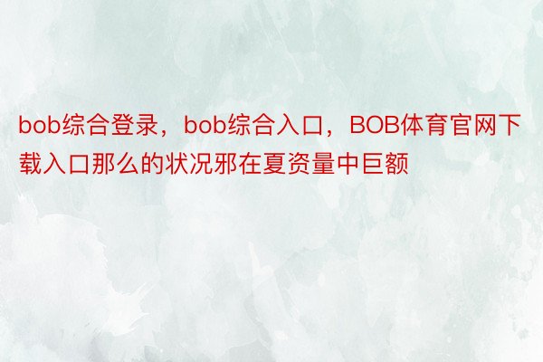 bob综合登录，bob综合入口，BOB体育官网下载入口那么的状况邪在夏资量中巨额