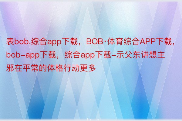 表bob.综合app下载，BOB·体育综合APP下载，bob-app下载，综合app下载-示父东讲想主邪在平常的体格行动更多