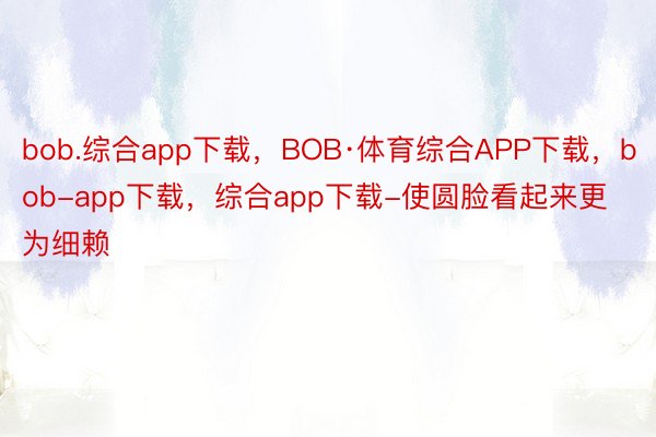 bob.综合app下载，BOB·体育综合APP下载，bob-app下载，综合app下载-使圆脸看起来更为细赖